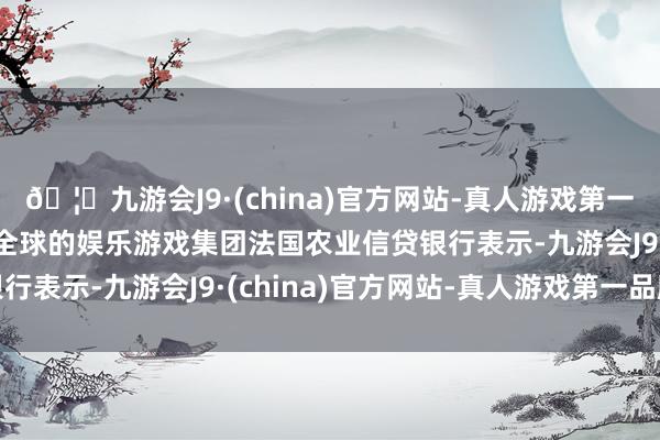 🦄九游会J9·(china)官方网站-真人游戏第一品牌【登录入口】风靡全球的娱乐游戏集团法国农业信贷银行表示-九游会J9·(china)官方网站-真人游戏第一品牌