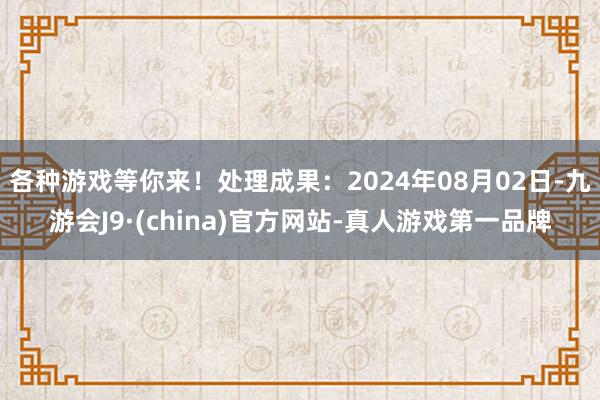 各种游戏等你来！处理成果：2024年08月02日-九游会J9·(china)官方网站-真人游戏第一品牌