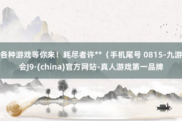 各种游戏等你来！耗尽者许**（手机尾号 0815-九游会J9·(china)官方网站-真人游戏第一品牌