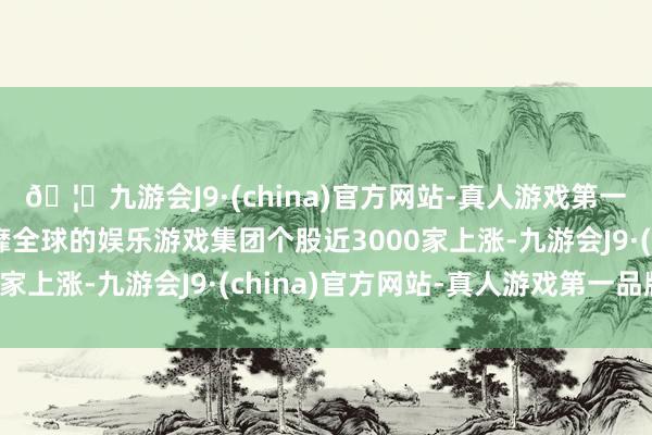 🦄九游会J9·(china)官方网站-真人游戏第一品牌【登录入口】风靡全球的娱乐游戏集团个股近3000家上涨-九游会J9·(china)官方网站-真人游戏第一品牌