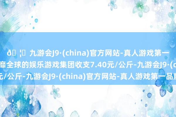 🦄九游会J9·(china)官方网站-真人游戏第一品牌【登录入口】风靡全球的娱乐游戏集团收支7.40元/公斤-九游会J9·(china)官方网站-真人游戏第一品牌