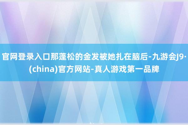 官网登录入口那蓬松的金发被她扎在脑后-九游会J9·(china)官方网站-真人游戏第一品牌