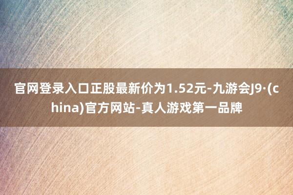 官网登录入口正股最新价为1.52元-九游会J9·(china)官方网站-真人游戏第一品牌