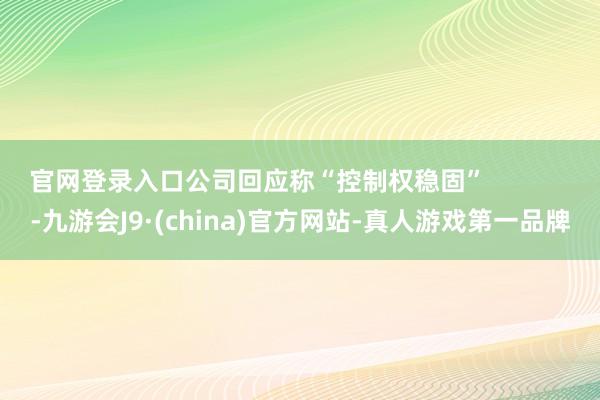 官网登录入口公司回应称“控制权稳固”            -九游会J9·(china)官方网站-真人游戏第一品牌