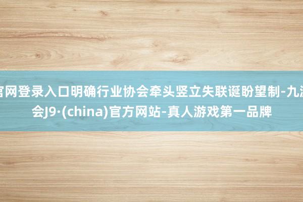 官网登录入口明确行业协会牵头竖立失联诞盼望制-九游会J9·(china)官方网站-真人游戏第一品牌