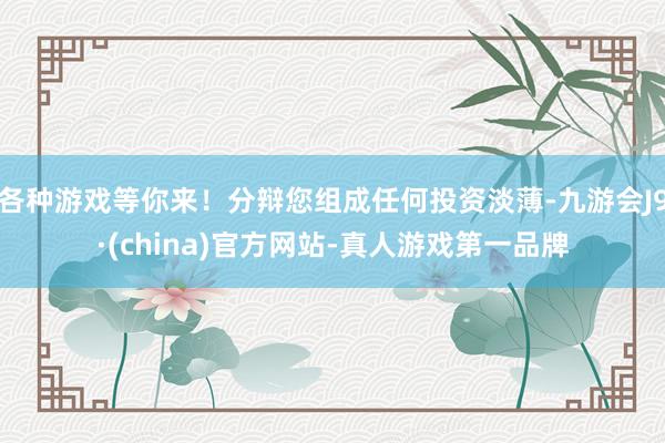 各种游戏等你来！分辩您组成任何投资淡薄-九游会J9·(china)官方网站-真人游戏第一品牌