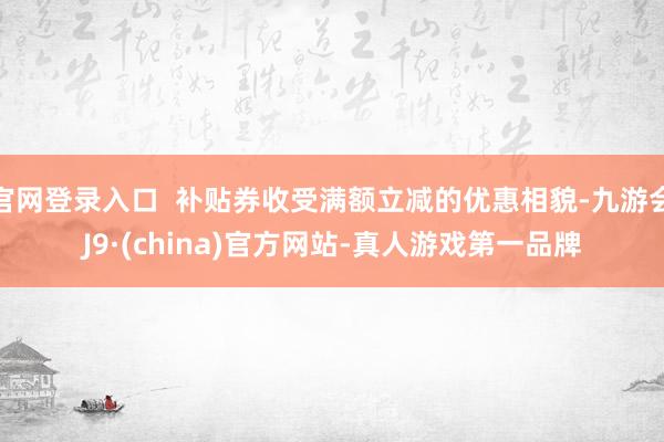 官网登录入口  补贴券收受满额立减的优惠相貌-九游会J9·(china)官方网站-真人游戏第一品牌