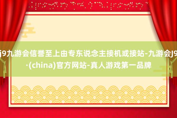 j9九游会信誉至上由专东说念主接机或接站-九游会J9·(china)官方网站-真人游戏第一品牌