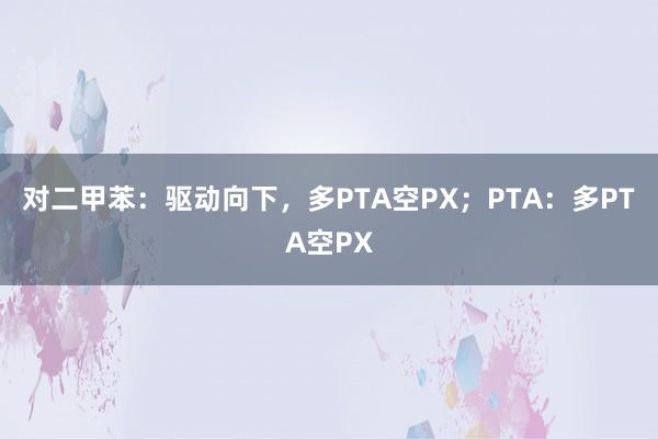 对二甲苯：驱动向下，多PTA空PX；PTA：多PTA空PX