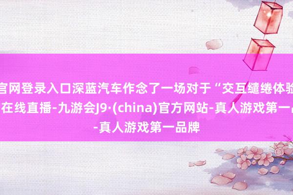 官网登录入口深蓝汽车作念了一场对于“交互缱绻体验”的在线直播-九游会J9·(china)官方网站-真人游戏第一品牌