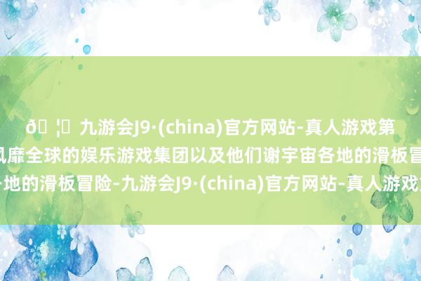 🦄九游会J9·(china)官方网站-真人游戏第一品牌【登录入口】风靡全球的娱乐游戏集团以及他们谢宇宙各地的滑板冒险-九游会J9·(china)官方网站-真人游戏第一品牌