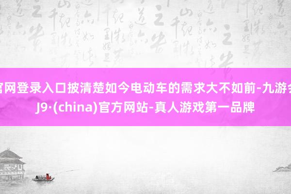 官网登录入口披清楚如今电动车的需求大不如前-九游会J9·(china)官方网站-真人游戏第一品牌