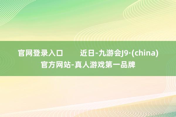 官网登录入口        近日-九游会J9·(china)官方网站-真人游戏第一品牌