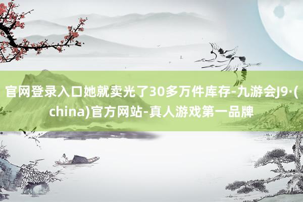 官网登录入口她就卖光了30多万件库存-九游会J9·(china)官方网站-真人游戏第一品牌