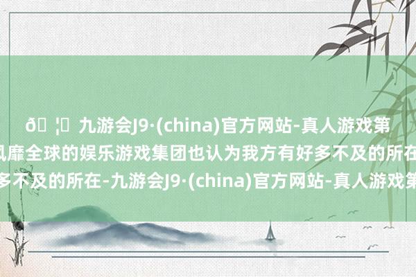 🦄九游会J9·(china)官方网站-真人游戏第一品牌【登录入口】风靡全球的娱乐游戏集团也认为我方有好多不及的所在-九游会J9·(china)官方网站-真人游戏第一品牌