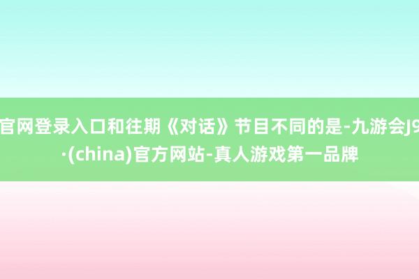 官网登录入口和往期《对话》节目不同的是-九游会J9·(china)官方网站-真人游戏第一品牌