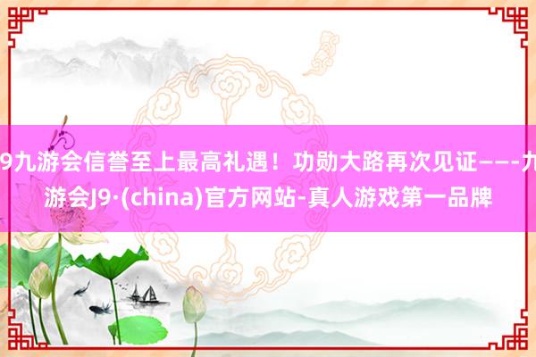 j9九游会信誉至上最高礼遇！功勋大路再次见证——-九游会J9·(china)官方网站-真人游戏第一品牌