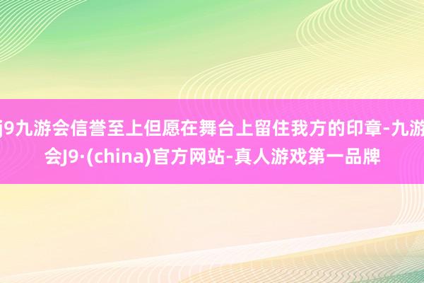 j9九游会信誉至上但愿在舞台上留住我方的印章-九游会J9·(china)官方网站-真人游戏第一品牌