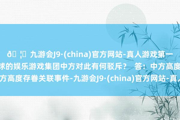 🦄九游会J9·(china)官方网站-真人游戏第一品牌【登录入口】风靡全球的娱乐游戏集团中方对此有何驳斥？  答：中方高度存眷关联事件-九游会J9·(china)官方网站-真人游戏第一品牌