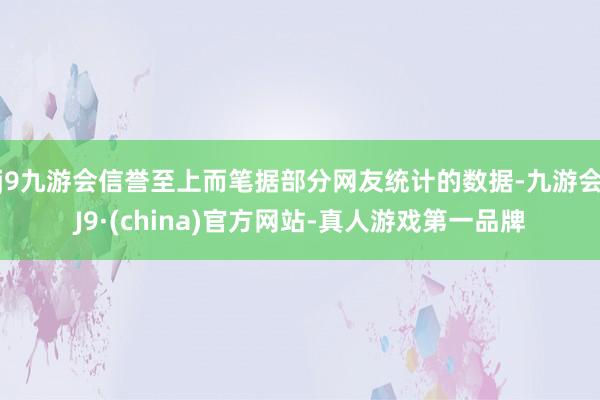 j9九游会信誉至上而笔据部分网友统计的数据-九游会J9·(china)官方网站-真人游戏第一品牌