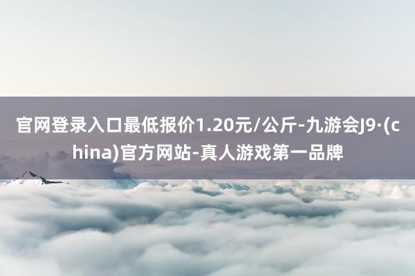 官网登录入口最低报价1.20元/公斤-九游会J9·(china)官方网站-真人游戏第一品牌