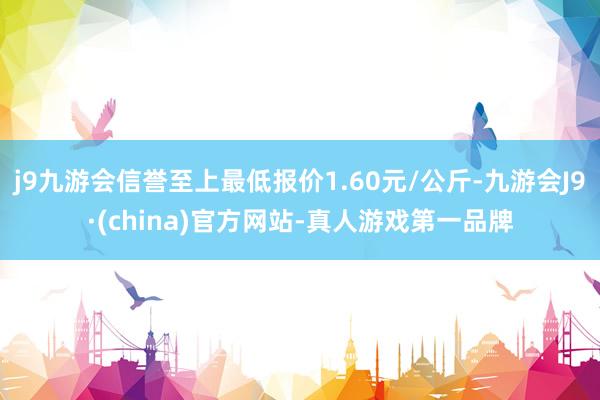 j9九游会信誉至上最低报价1.60元/公斤-九游会J9·(china)官方网站-真人游戏第一品牌