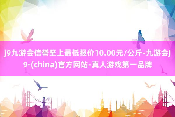 j9九游会信誉至上最低报价10.00元/公斤-九游会J9·(china)官方网站-真人游戏第一品牌