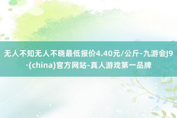 无人不知无人不晓最低报价4.40元/公斤-九游会J9·(china)官方网站-真人游戏第一品牌