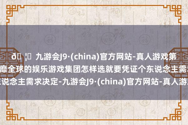 🦄九游会J9·(china)官方网站-真人游戏第一品牌【登录入口】风靡全球的娱乐游戏集团怎样选就要凭证个东说念主需求决定-九游会J9·(china)官方网站-真人游戏第一品牌