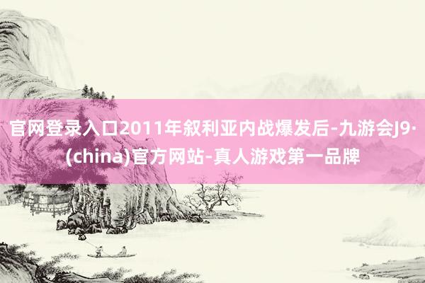 官网登录入口2011年叙利亚内战爆发后-九游会J9·(china)官方网站-真人游戏第一品牌