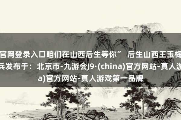 官网登录入口咱们在山西后生等你”  后生山西王玉梅山西娃王艳兵发布于：北京市-九游会J9·(china)官方网站-真人游戏第一品牌