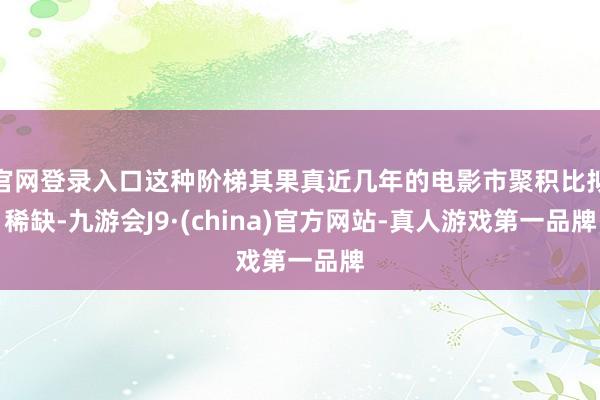 官网登录入口这种阶梯其果真近几年的电影市聚积比拟稀缺-九游会J9·(china)官方网站-真人游戏第一品牌