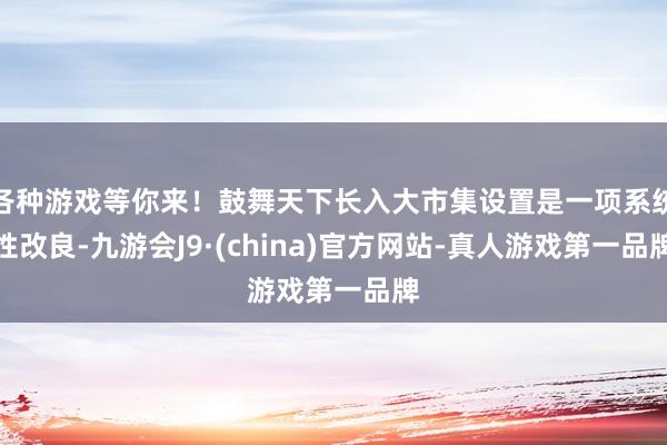 各种游戏等你来！鼓舞天下长入大市集设置是一项系统性改良-九游会J9·(china)官方网站-真人游戏第一品牌