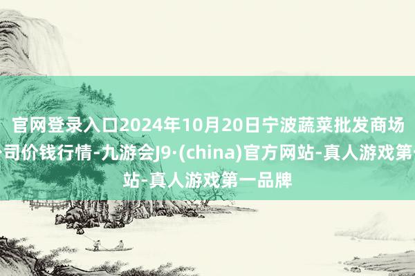 官网登录入口2024年10月20日宁波蔬菜批发商场有限公司价钱行情-九游会J9·(china)官方网站-真人游戏第一品牌