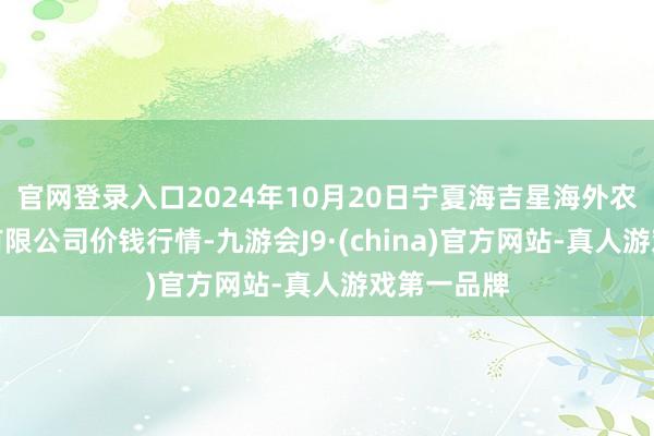 官网登录入口2024年10月20日宁夏海吉星海外农产物物流有限公司价钱行情-九游会J9·(china)官方网站-真人游戏第一品牌