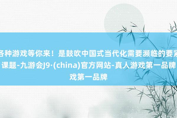 各种游戏等你来！是鼓吹中国式当代化需要濒临的要紧课题-九游会J9·(china)官方网站-真人游戏第一品牌