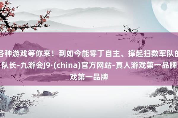 各种游戏等你来！到如今能零丁自主、撑起扫数军队的队长-九游会J9·(china)官方网站-真人游戏第一品牌