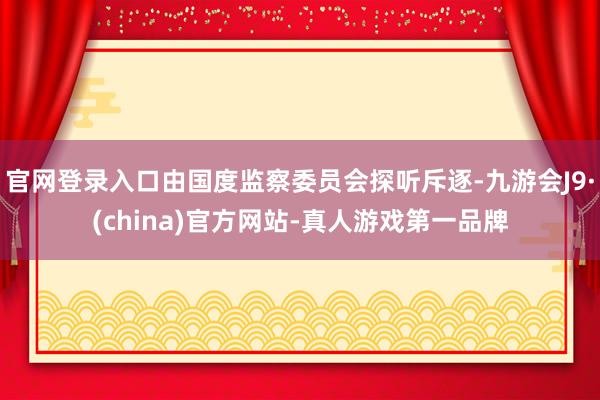 官网登录入口由国度监察委员会探听斥逐-九游会J9·(china)官方网站-真人游戏第一品牌