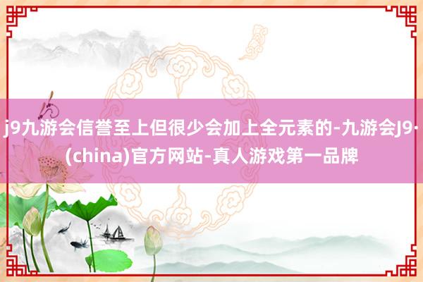 j9九游会信誉至上但很少会加上全元素的-九游会J9·(china)官方网站-真人游戏第一品牌