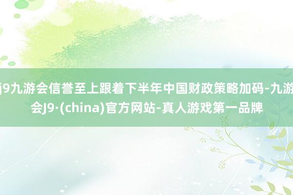 j9九游会信誉至上跟着下半年中国财政策略加码-九游会J9·(china)官方网站-真人游戏第一品牌