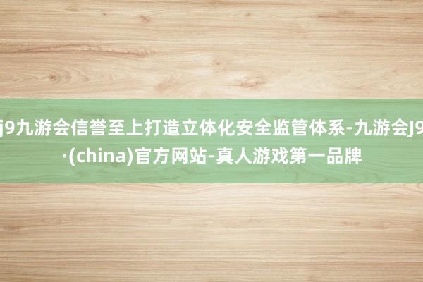 j9九游会信誉至上打造立体化安全监管体系-九游会J9·(china)官方网站-真人游戏第一品牌