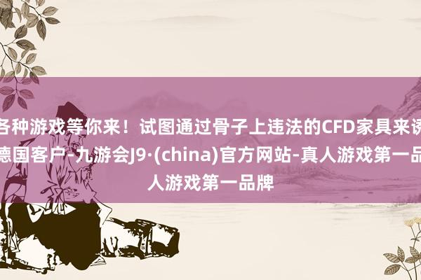 各种游戏等你来！试图通过骨子上违法的CFD家具来诱骗德国客户-九游会J9·(china)官方网站-真人游戏第一品牌