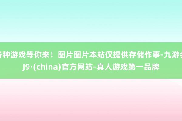 各种游戏等你来！图片图片本站仅提供存储作事-九游会J9·(china)官方网站-真人游戏第一品牌