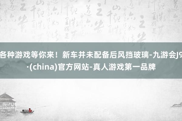 各种游戏等你来！新车并未配备后风挡玻璃-九游会J9·(china)官方网站-真人游戏第一品牌