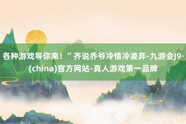 各种游戏等你来！”齐说乔爷冷情冷凌弃-九游会J9·(china)官方网站-真人游戏第一品牌