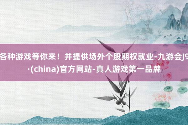 各种游戏等你来！并提供场外个股期权就业-九游会J9·(china)官方网站-真人游戏第一品牌