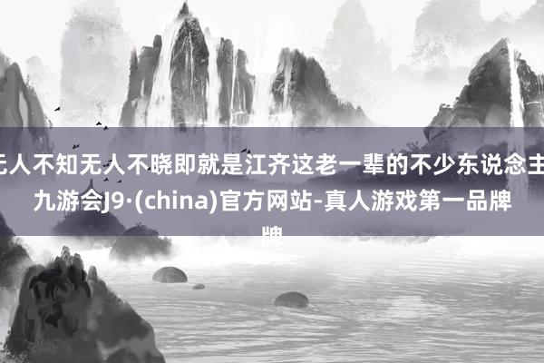 无人不知无人不晓即就是江齐这老一辈的不少东说念主-九游会J9·(china)官方网站-真人游戏第一品牌