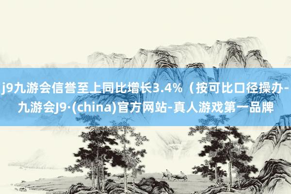 j9九游会信誉至上同比增长3.4%（按可比口径操办-九游会J9·(china)官方网站-真人游戏第一品牌