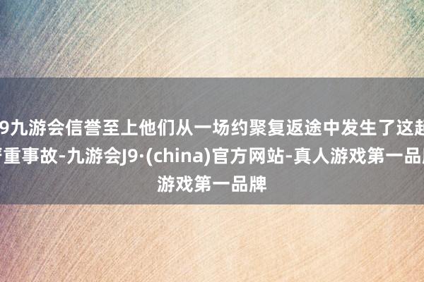 j9九游会信誉至上他们从一场约聚复返途中发生了这起严重事故-九游会J9·(china)官方网站-真人游戏第一品牌