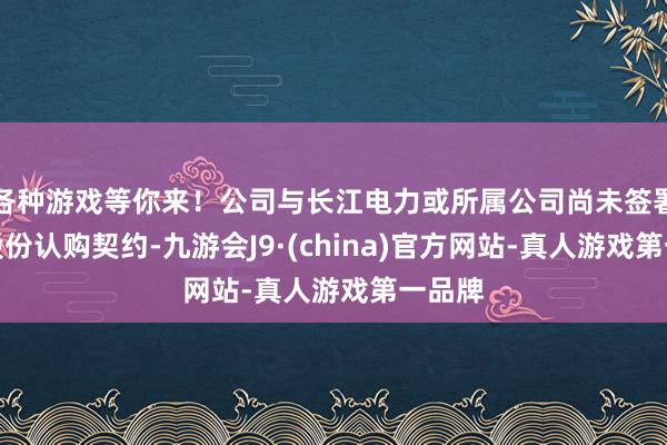 各种游戏等你来！公司与长江电力或所属公司尚未签署关系股份认购契约-九游会J9·(china)官方网站-真人游戏第一品牌